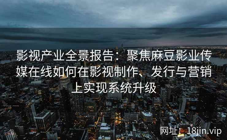 影视产业全景报告:聚焦麻豆影业传媒在线如何在影视制作、发行与营销上实现系统升级 影视产业全景报告:聚焦麻豆影业传媒在线如何在影视制作、发行与营销上实现系统升级