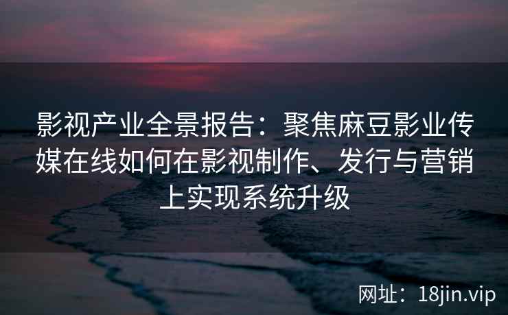 影视产业全景报告:聚焦麻豆影业传媒在线如何在影视制作、发行与营销上实现系统升级 影视产业全景报告:聚焦麻豆影业传媒在线如何在影视制作、发行与营销上实现系统升级