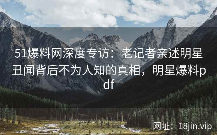 51爆料网深度专访：老记者亲述明星丑闻背后不为人知的真相，明星爆料pdf