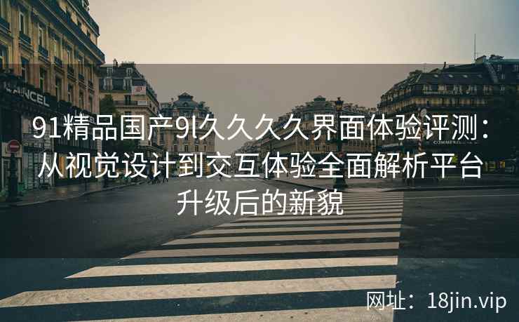 91精品国产9l久久久久界面体验评测:从视觉设计到交互体验全面解析平台升级后的新貌 91精品国产9l久久久久界面体验评测:从视觉设计到交互体验全面解析平台升级后的新貌