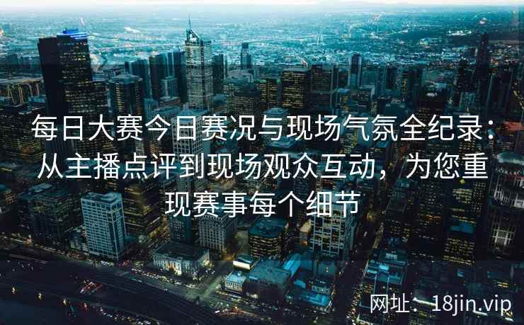 每日大赛今日赛况与现场气氛全纪录：从主播点评到现场观众互动，为您重现赛事每个细节
