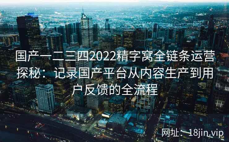 国产一二三四2022精字窝全链条运营探秘:记录国产平台从内容生产到用户反馈的全流程 国产一二三四2022精字窝全链条运营探秘:记录国产平台从内容生产到用户反馈的全流程
