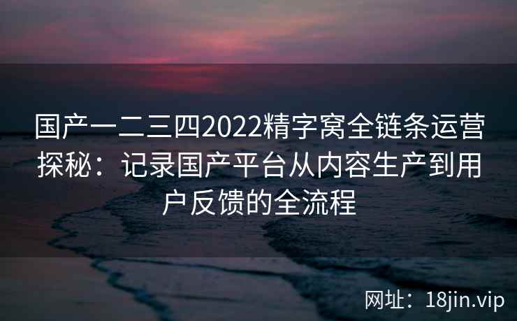 国产一二三四2022精字窝全链条运营探秘:记录国产平台从内容生产到用户反馈的全流程 国产一二三四2022精字窝全链条运营探秘:记录国产平台从内容生产到用户反馈的全流程