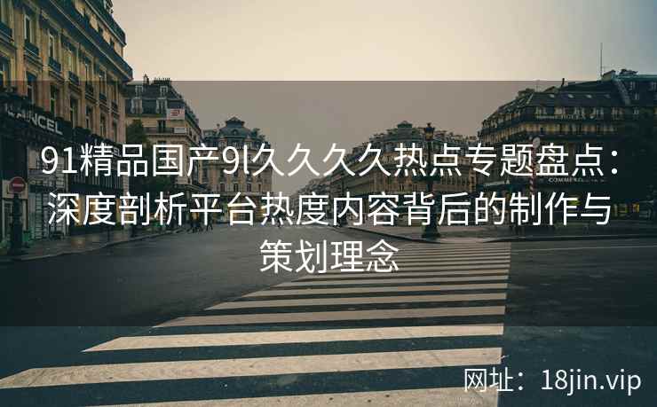 91精品国产9l久久久久热点专题盘点:深度剖析平台热度内容背后的制作与策划理念 91精品国产9l久久久久热点专题盘点:深度剖析平台热度内容背后的制作与策划理念