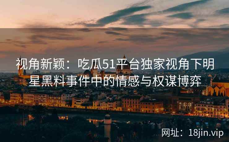 视角新颖:吃瓜51平台独家视角下明星黑料事件中的情感与权谋博弈 视角新颖:吃瓜51平台独家视角下明星黑料事件中的情感与权谋博弈