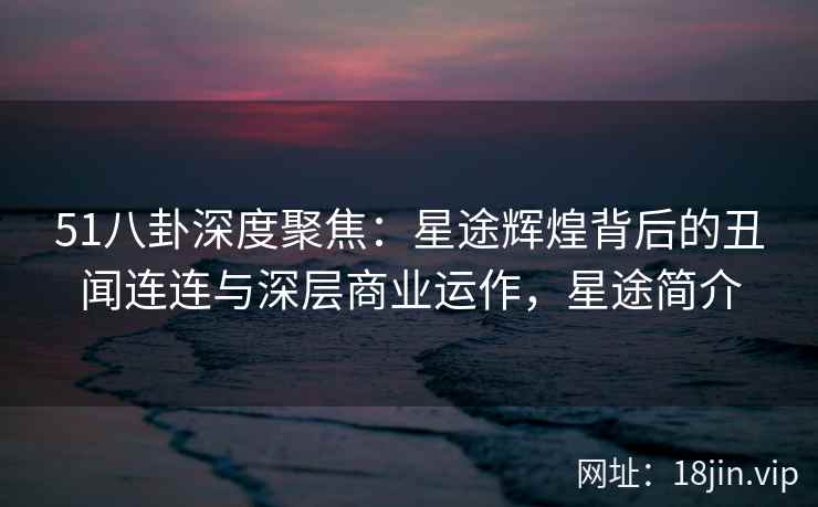 51八卦深度聚焦:星途辉煌背后的丑闻连连与深层商业运作,星途简介 51八卦深度聚焦:星途辉煌背后的丑闻连连与深层商业运作,星途简介