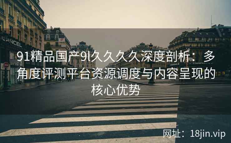 91精品国产9l久久久久深度剖析:多角度评测平台资源调度与内容呈现的核心优势 91精品国产9l久久久久深度剖析:多角度评测平台资源调度与内容呈现的核心优势