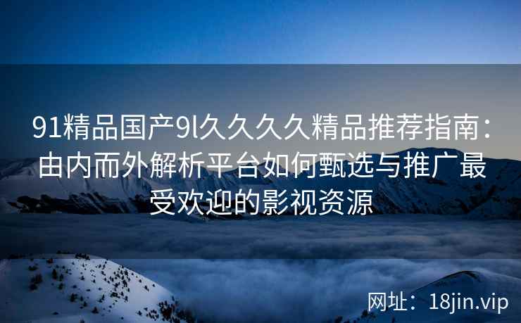 91精品国产9l久久久久精品推荐指南:由内而外解析平台如何甄选与推广最受欢迎的影视资源 91精品国产9l久久久久精品推荐指南:由内而外解析平台如何甄选与推广最受欢迎的影视资源