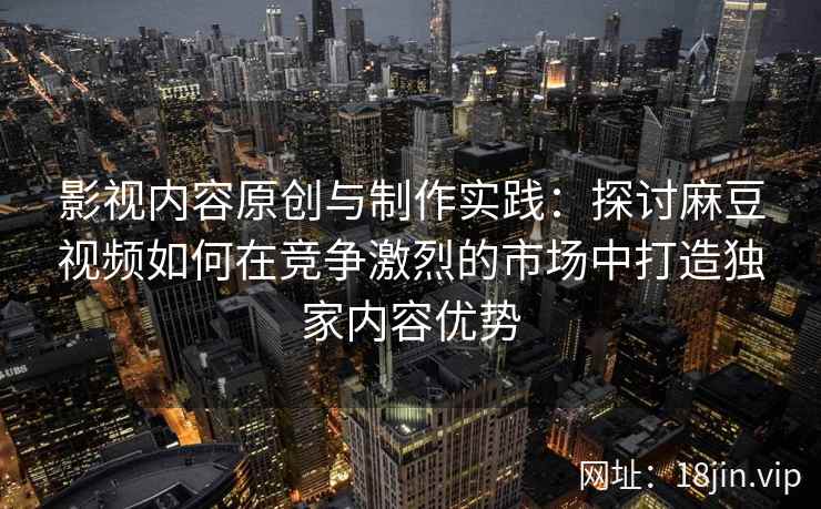 影视内容原创与制作实践:探讨麻豆视频如何在竞争激烈的市场中打造独家内容优势 影视内容原创与制作实践:探讨麻豆视频如何在竞争激烈的市场中打造独家内容优势