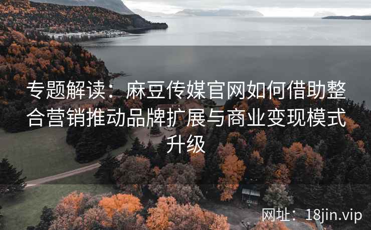 专题解读:麻豆传媒官网如何借助整合营销推动品牌扩展与商业变现模式升级 专题解读:麻豆传媒官网如何借助整合营销推动品牌扩展与商业变现模式升级