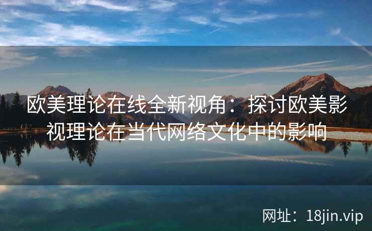 欧美理论在线全新视角:探讨欧美影视理论在当代网络文化中的影响 欧美理论在线全新视角:探讨欧美影视理论在当代网络文化中的影响