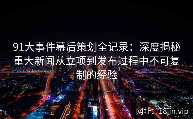 91大事件幕后策划全记录：深度揭秘重大新闻从立项到发布过程中不可复制的经验
