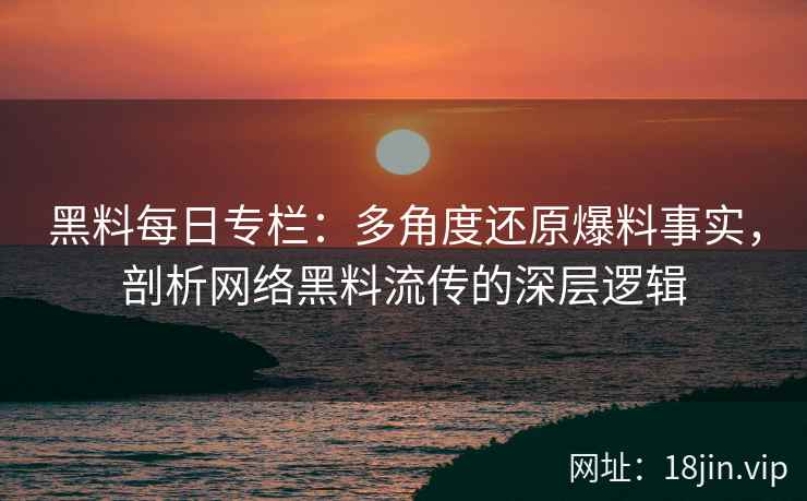 黑料每日专栏：多角度还原爆料事实，剖析网络黑料流传的深层逻辑