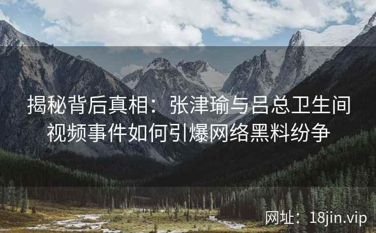 揭秘背后真相：张津瑜与吕总卫生间视频事件如何引爆网络黑料纷争