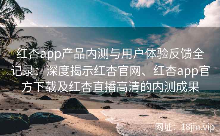 红杏app产品内测与用户体验反馈全记录：深度揭示红杏官网、红杏app官方下载及红杏直播高清的内测成果