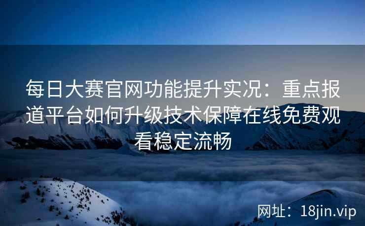 每日大赛官网功能提升实况：重点报道平台如何升级技术保障在线免费观看稳定流畅