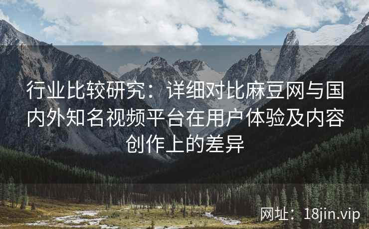 行业比较研究：详细对比麻豆网与国内外知名视频平台在用户体验及内容创作上的差异