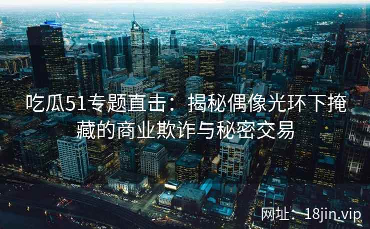 吃瓜51专题直击：揭秘偶像光环下掩藏的商业欺诈与秘密交易