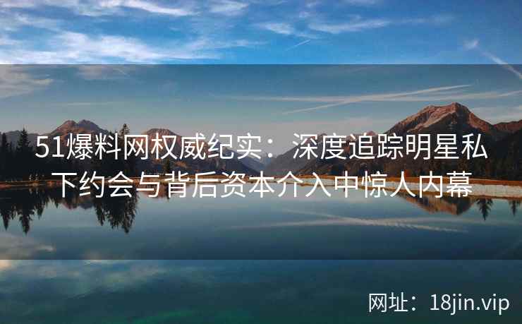 51爆料网权威纪实：深度追踪明星私下约会与背后资本介入中惊人内幕