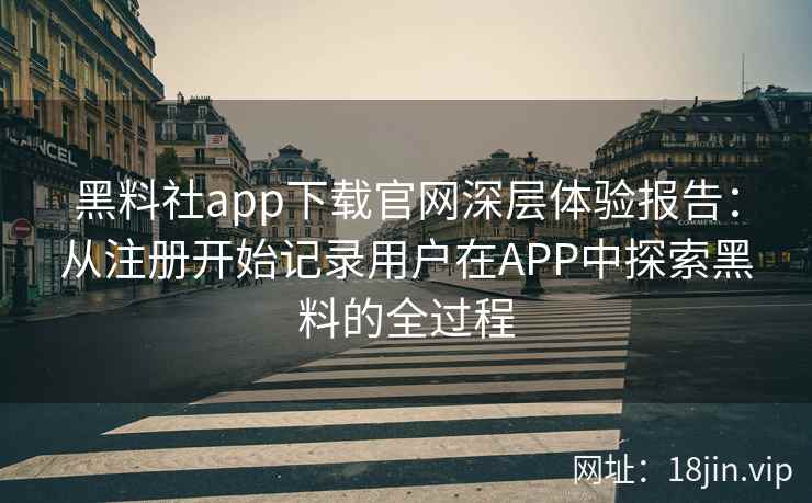 黑料社app下载官网深层体验报告：从注册开始记录用户在APP中探索黑料的全过程