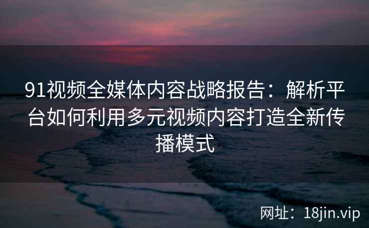 91视频全媒体内容战略报告：解析平台如何利用多元视频内容打造全新传播模式