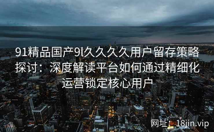91精品国产9l久久久久用户留存策略探讨：深度解读平台如何通过精细化运营锁定核心用户