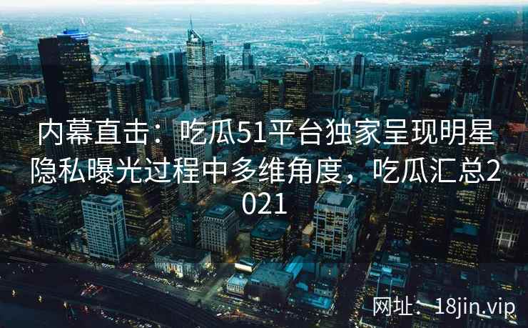 内幕直击：吃瓜51平台独家呈现明星隐私曝光过程中多维角度，吃瓜汇总2021