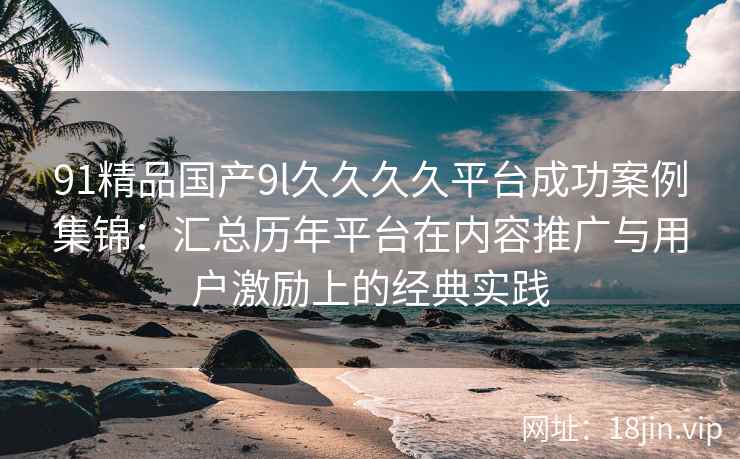 91精品国产9l久久久久平台成功案例集锦：汇总历年平台在内容推广与用户激励上的经典实践