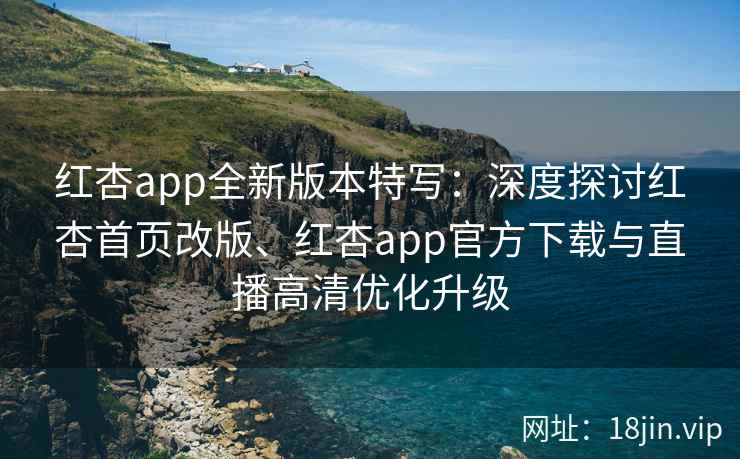 红杏app全新版本特写：深度探讨红杏首页改版、红杏app官方下载与直播高清优化升级