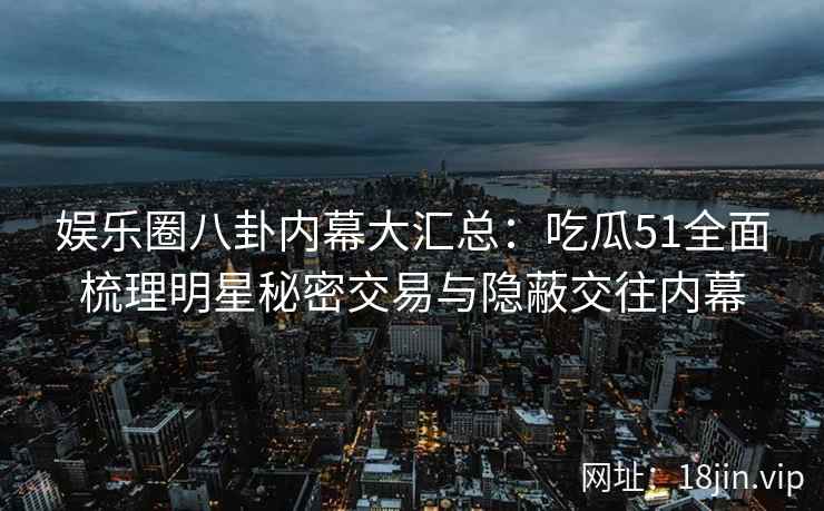 娱乐圈八卦内幕大汇总：吃瓜51全面梳理明星秘密交易与隐蔽交往内幕
