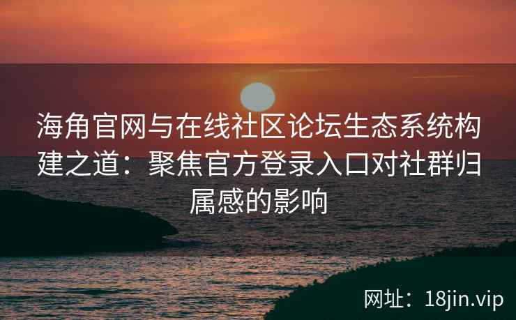 海角官网与在线社区论坛生态系统构建之道：聚焦官方登录入口对社群归属感的影响